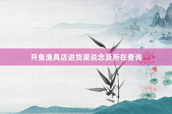 开鱼渔具店进货渠说念及所在查询