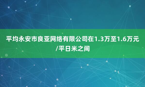 平均永安市良亚网络有限公司在1.3万至1.6万元/平日米之间